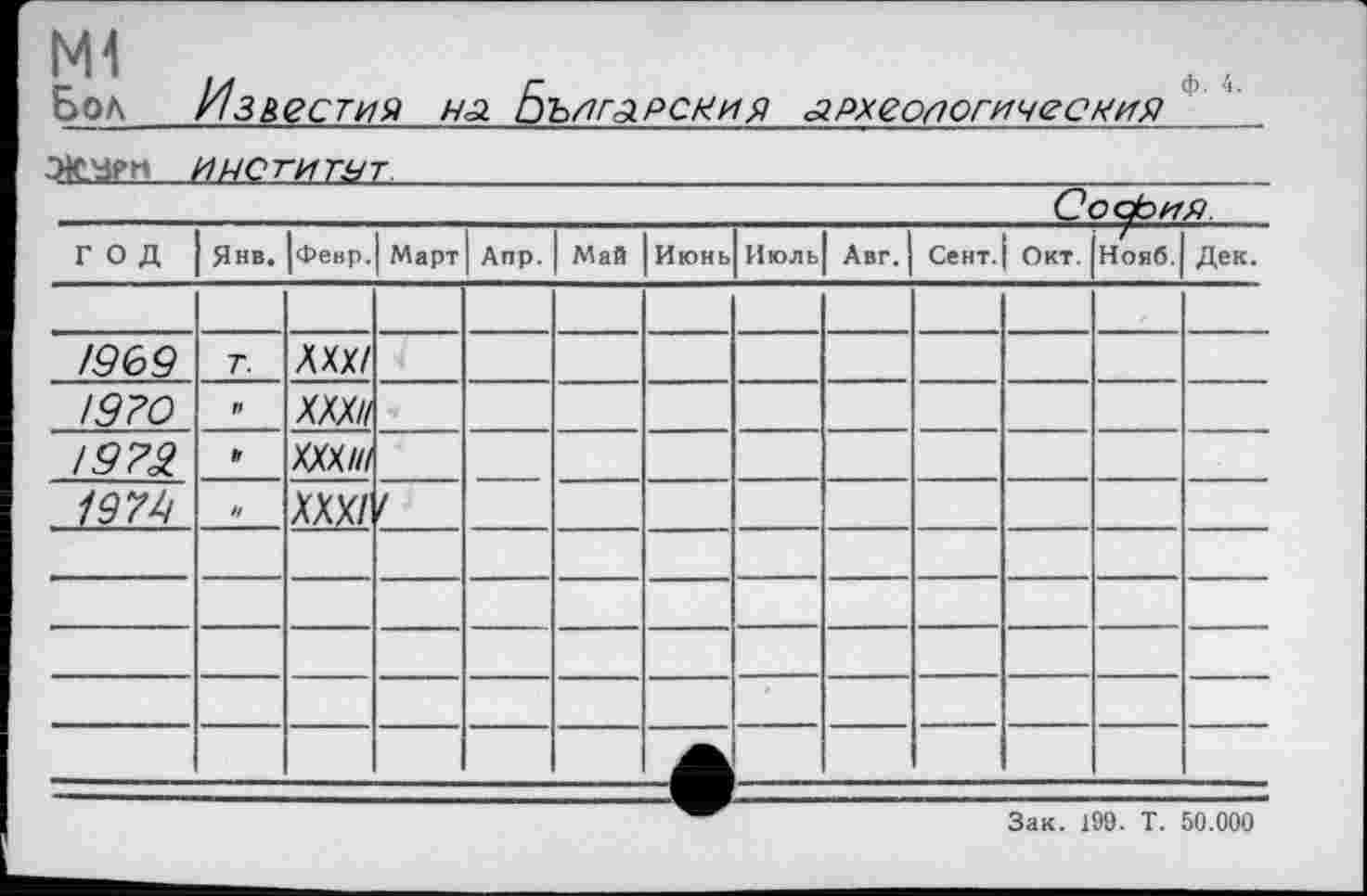 ﻿M1
Бол
Известия н<а. Бъягарсхия .археологический

София
ГОД	Янв.	|февр.	Март	Апр.	Май	Июнь	Июль	Авг.	Сент.	Окт.	Нояб.	Дек.
												
/969	Т.	Л XX/										
!9?0	И	XXX//										
1973	»	XXX///										
1979	ч	XXX/	/									
												
												
												
												
												
Зак. 199. Т. 50.000